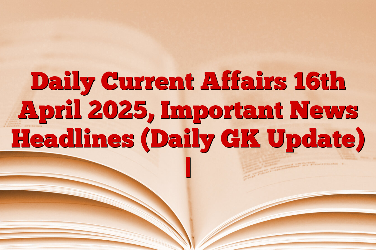 Daily Current Affairs 16th April 2025, Important News Headlines (Daily GK Update) |