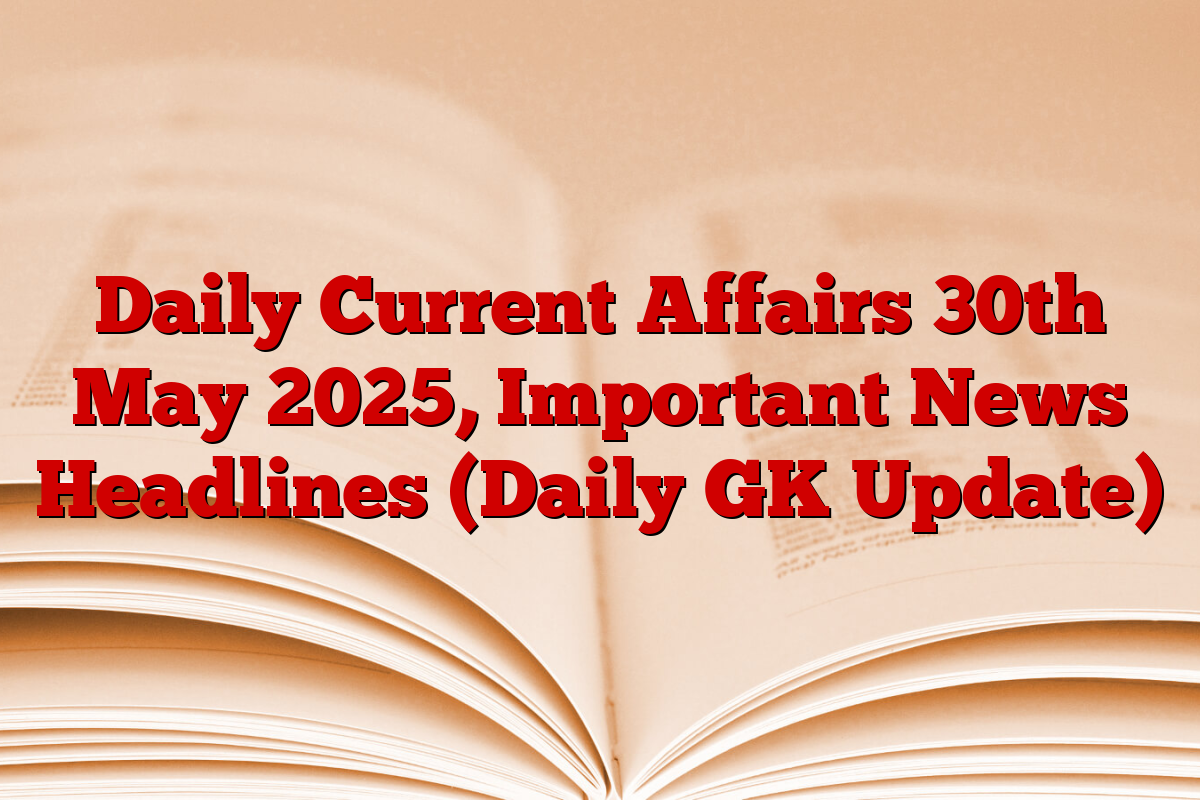 Daily Current Affairs 30th May 2025, Important News Headlines (Daily GK Update)