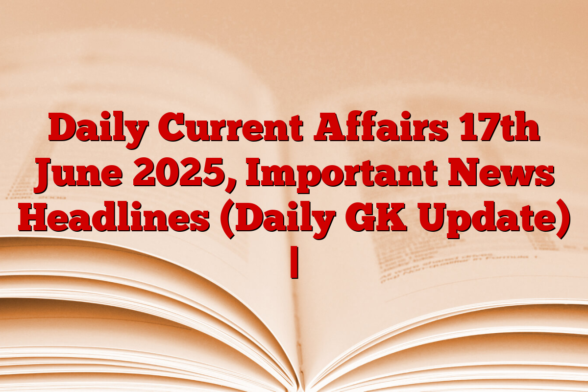 Daily Current Affairs 17th June 2025, Important News Headlines (Daily GK Update) |