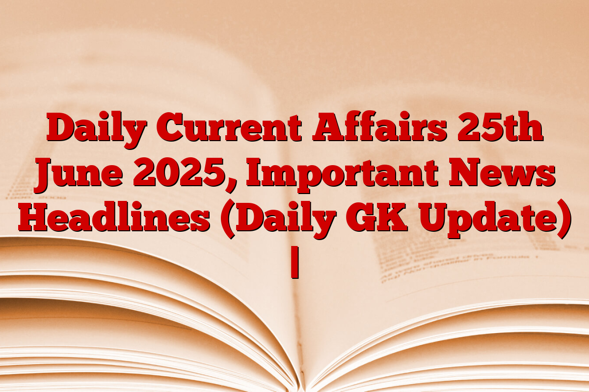 Daily Current Affairs 25th June 2025, Important News Headlines (Daily GK Update) |