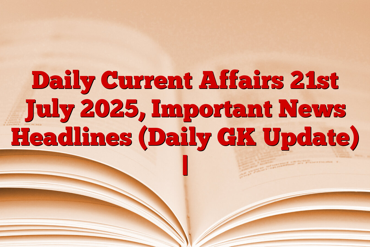 Daily Current Affairs 21st July 2025, Important News Headlines (Daily GK Update) |