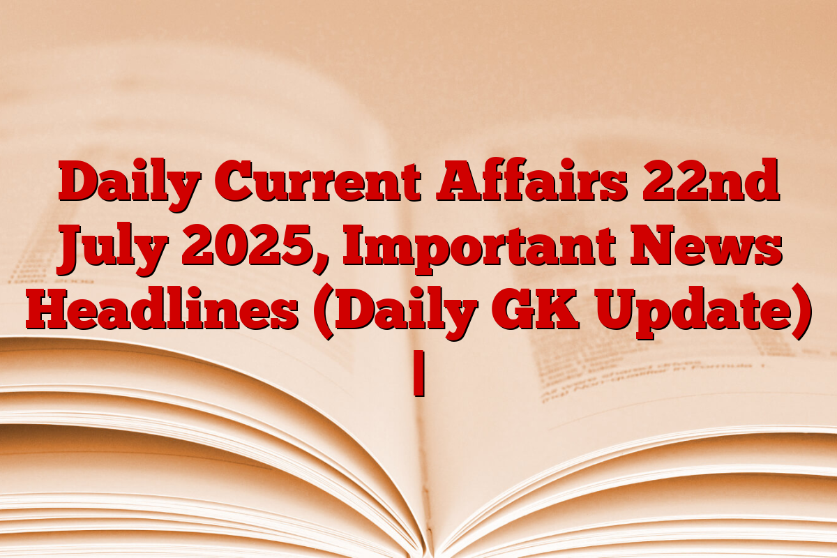 Daily Current Affairs 22nd July 2025, Important News Headlines (Daily GK Update) |