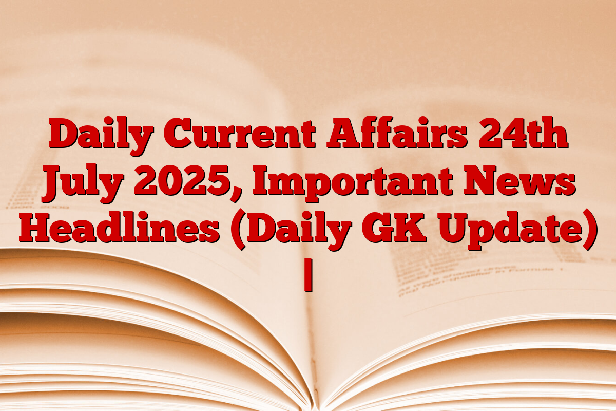 Daily Current Affairs 24th July 2025, Important News Headlines (Daily GK Update) |